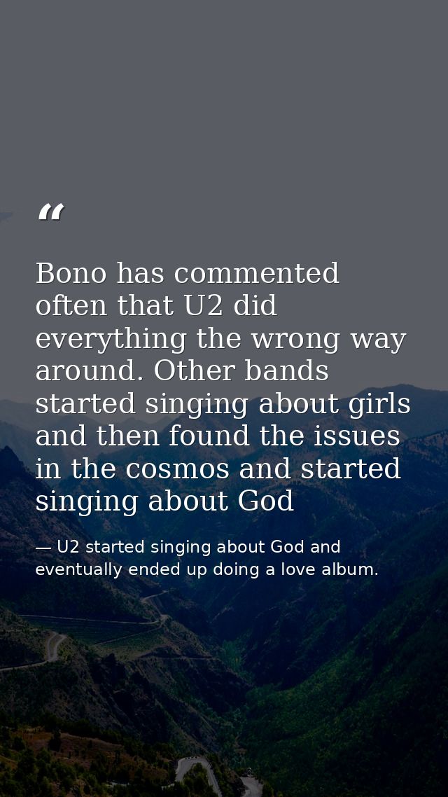 Bono has commented often that U2 did everything the wrong way around. Other bands started singing about girls and then f — U2 started singing about God and eventually ended up doing a love album.