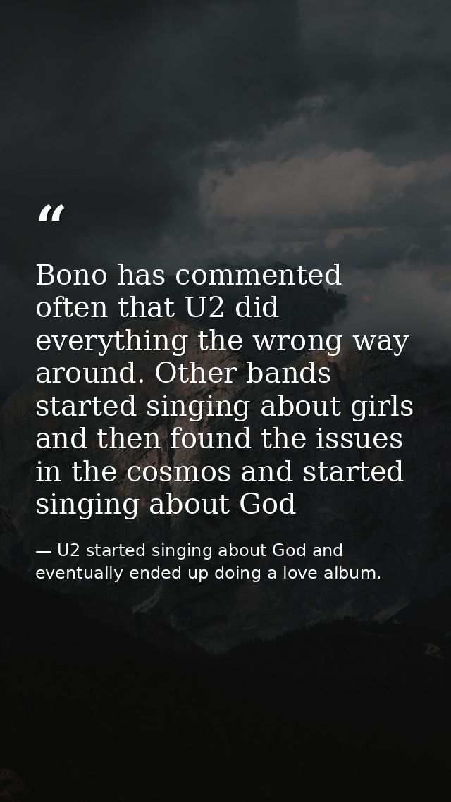Bono has commented often that U2 did everything the wrong way around. Other bands started singing about girls and then f — U2 started singing about God and eventually ended up doing a love album.