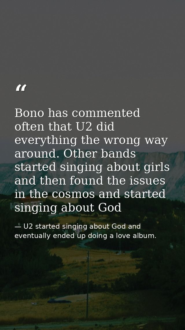 Bono has commented often that U2 did everything the wrong way around. Other bands started singing about girls and then f — U2 started singing about God and eventually ended up doing a love album.