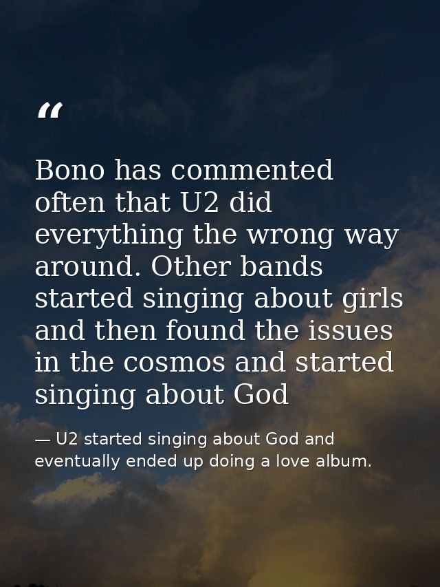 Bono has commented often that U2 did everything the wrong way around. Other bands started singing about girls and then f — U2 started singing about God and eventually ended up doing a love album.