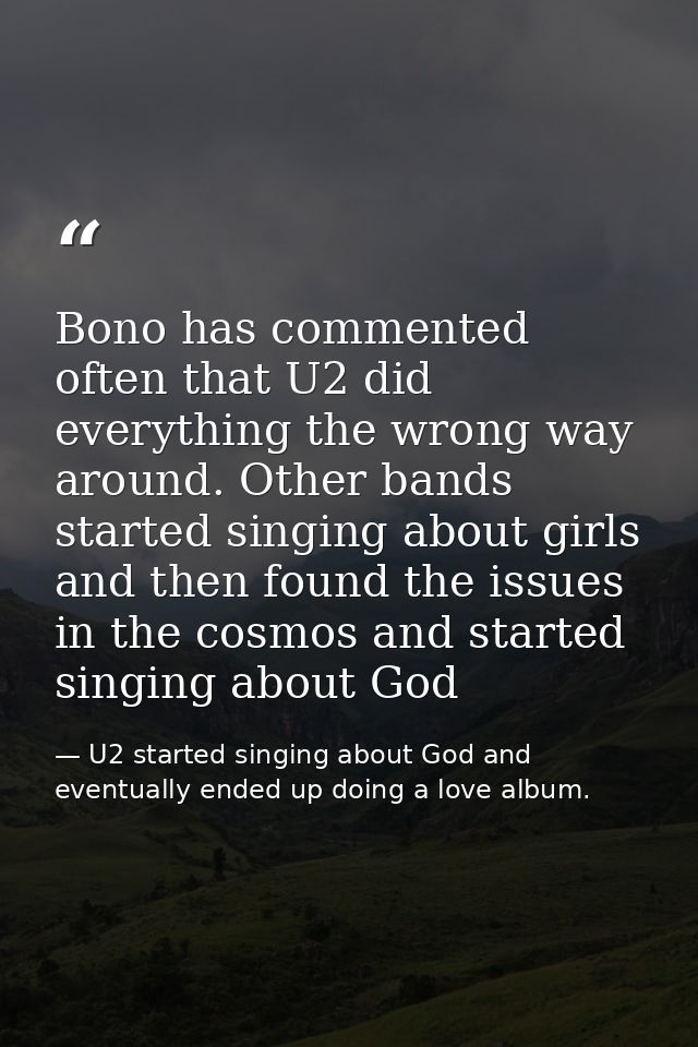 Bono has commented often that U2 did everything the wrong way around. Other bands started singing about girls and then f — U2 started singing about God and eventually ended up doing a love album.