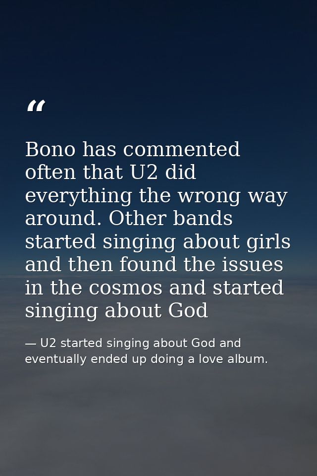 Bono has commented often that U2 did everything the wrong way around. Other bands started singing about girls and then f — U2 started singing about God and eventually ended up doing a love album.