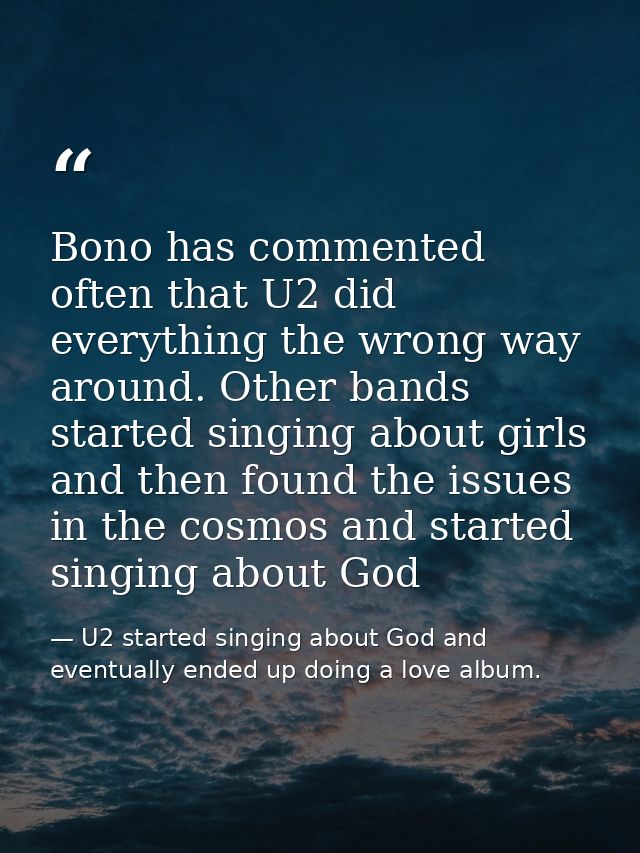 Bono has commented often that U2 did everything the wrong way around. Other bands started singing about girls and then f — U2 started singing about God and eventually ended up doing a love album.