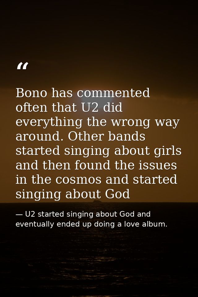 Bono has commented often that U2 did everything the wrong way around. Other bands started singing about girls and then f — U2 started singing about God and eventually ended up doing a love album.