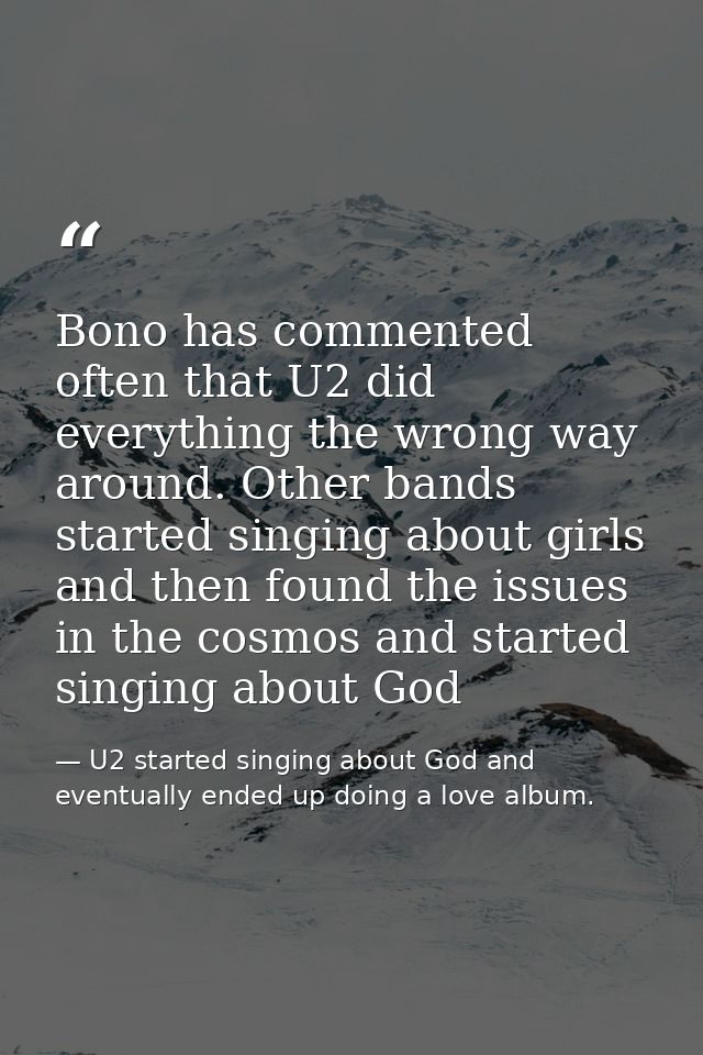 Bono has commented often that U2 did everything the wrong way around. Other bands started singing about girls and then f — U2 started singing about God and eventually ended up doing a love album.