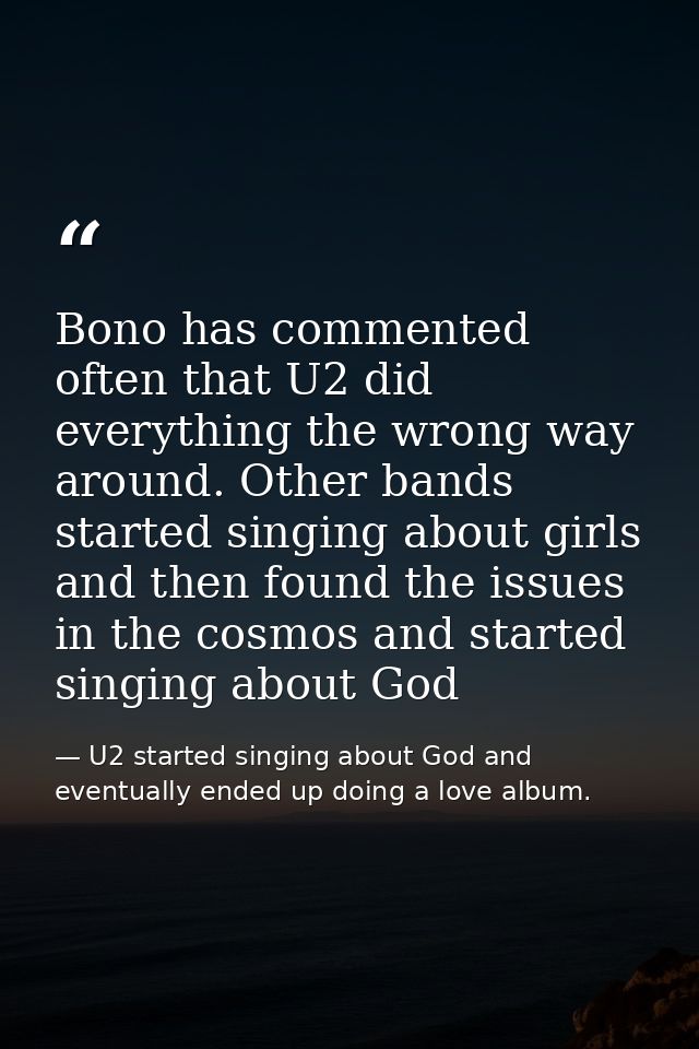 Bono has commented often that U2 did everything the wrong way around. Other bands started singing about girls and then f — U2 started singing about God and eventually ended up doing a love album.
