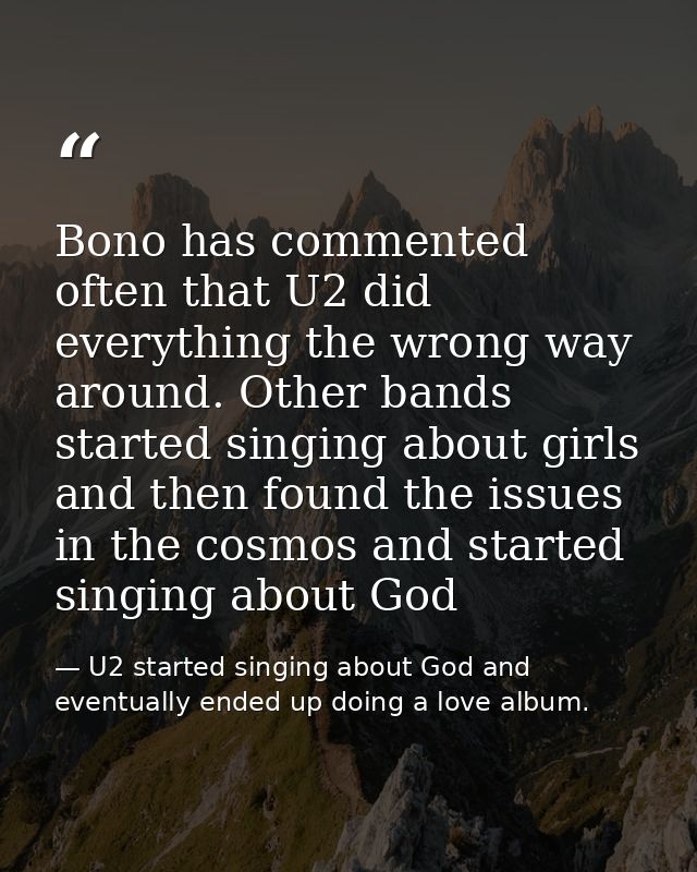 Bono has commented often that U2 did everything the wrong way around. Other bands started singing about girls and then f — U2 started singing about God and eventually ended up doing a love album.