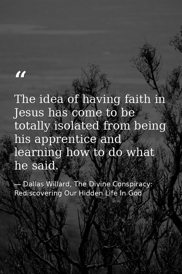 The idea of having faith in Jesus has come to be totally isolated from being his apprentice and learning how to do what  — Dallas Willard, The Divine Conspiracy: Rediscovering Our Hidden Life In God