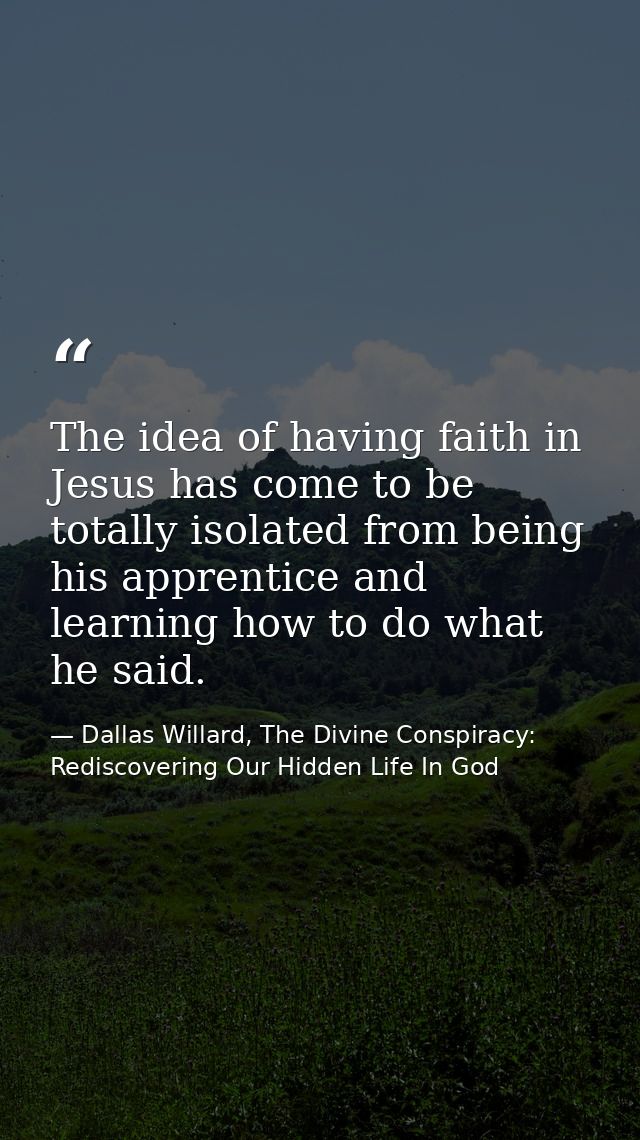 The idea of having faith in Jesus has come to be totally isolated from being his apprentice and learning how to do what  — Dallas Willard, The Divine Conspiracy: Rediscovering Our Hidden Life In God