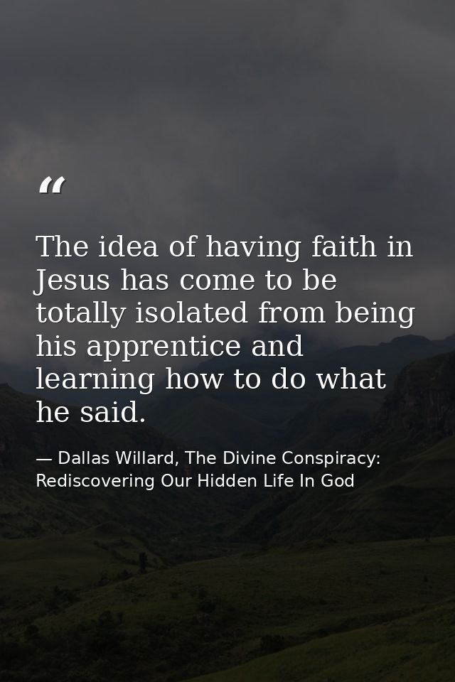The idea of having faith in Jesus has come to be totally isolated from being his apprentice and learning how to do what  — Dallas Willard, The Divine Conspiracy: Rediscovering Our Hidden Life In God