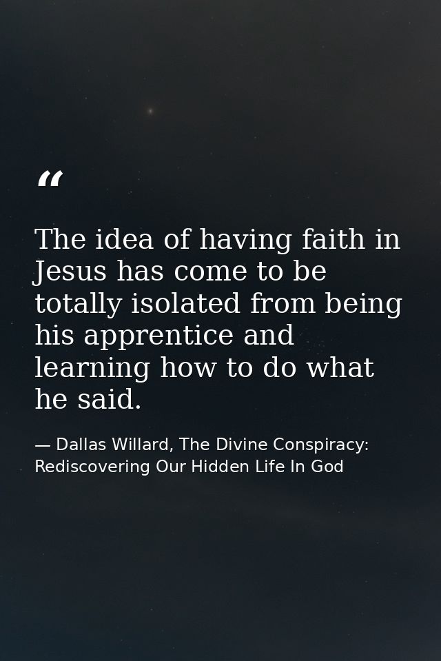 The idea of having faith in Jesus has come to be totally isolated from being his apprentice and learning how to do what  — Dallas Willard, The Divine Conspiracy: Rediscovering Our Hidden Life In God