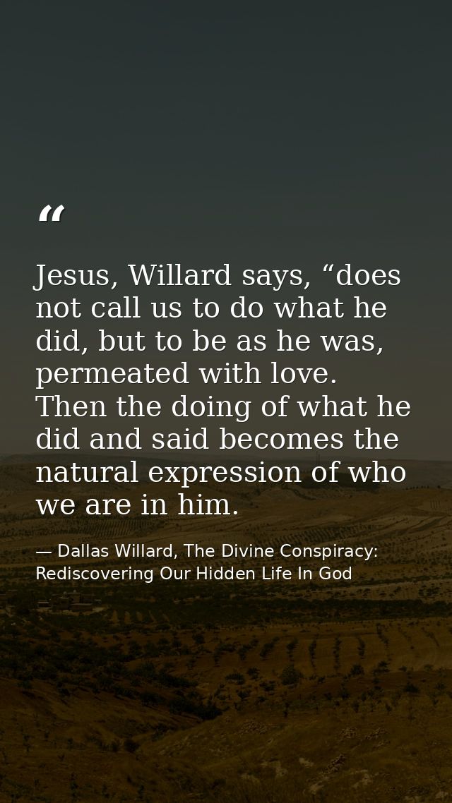 Jesus, Willard says, “does not call us to do what he did, but to be as he was, permeated with love. Then the doing of wh — Dallas Willard, The Divine Conspiracy: Rediscovering Our Hidden Life In God