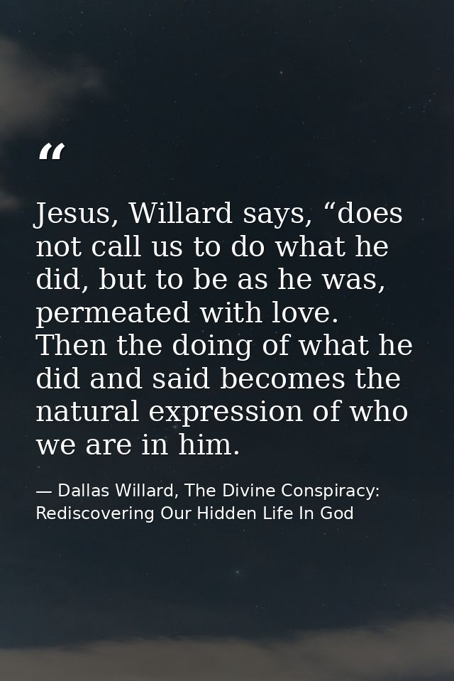 Jesus, Willard says, “does not call us to do what he did, but to be as he was, permeated with love. Then the doing of wh — Dallas Willard, The Divine Conspiracy: Rediscovering Our Hidden Life In God