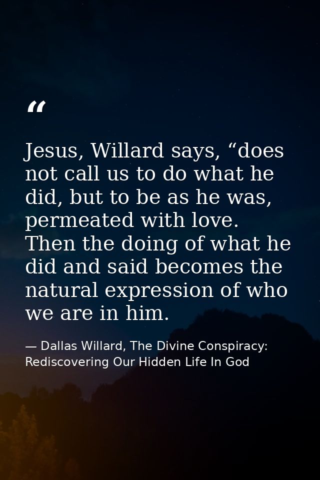 Jesus, Willard says, “does not call us to do what he did, but to be as he was, permeated with love. Then the doing of wh — Dallas Willard, The Divine Conspiracy: Rediscovering Our Hidden Life In God