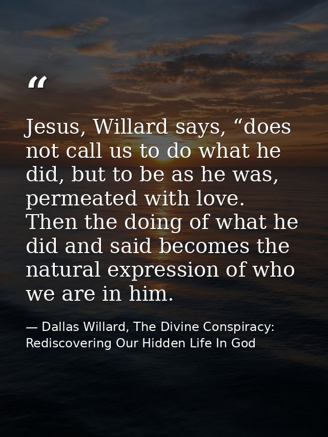 Jesus, Willard says, “does not call us to do what he did, but to be as he was, permeated with love. Then the doing of wh — Dallas Willard, The Divine Conspiracy: Rediscovering Our Hidden Life In God