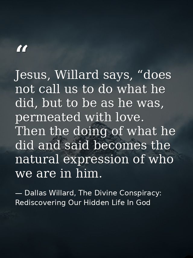 Jesus, Willard says, “does not call us to do what he did, but to be as he was, permeated with love. Then the doing of wh — Dallas Willard, The Divine Conspiracy: Rediscovering Our Hidden Life In God