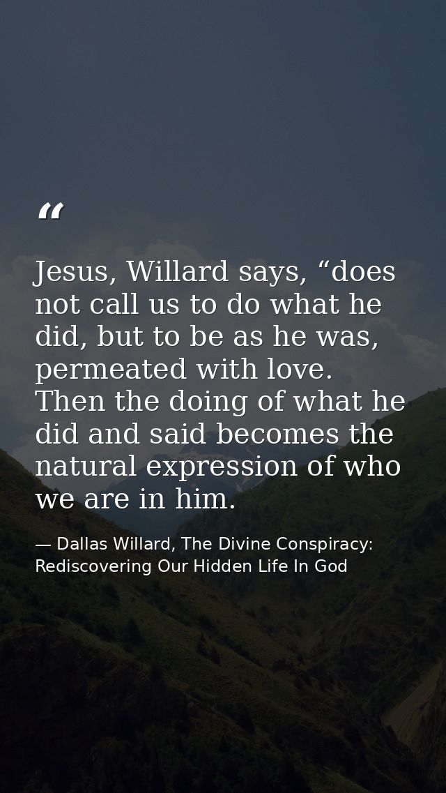 Jesus, Willard says, “does not call us to do what he did, but to be as he was, permeated with love. Then the doing of wh — Dallas Willard, The Divine Conspiracy: Rediscovering Our Hidden Life In God