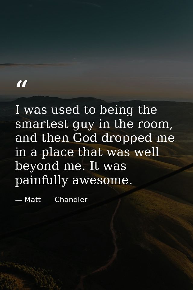 I was used to being the smartest guy in the room, and then God dropped me in a place that was well beyond me. It was pai — Matt      Chandler