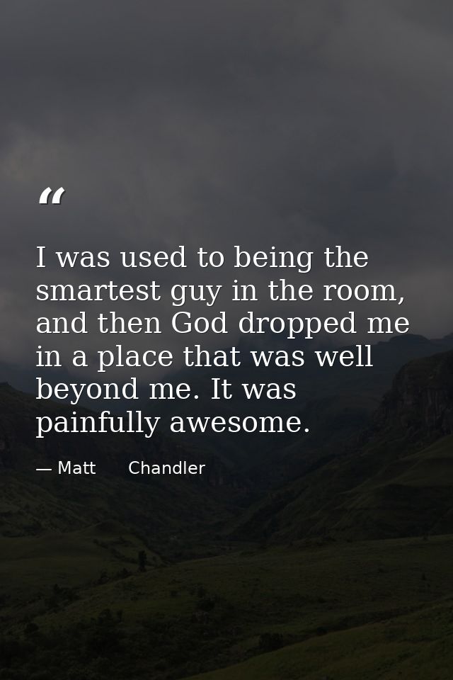 I was used to being the smartest guy in the room, and then God dropped me in a place that was well beyond me. It was pai — Matt      Chandler