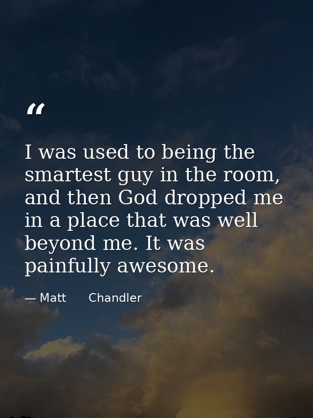 I was used to being the smartest guy in the room, and then God dropped me in a place that was well beyond me. It was pai — Matt      Chandler