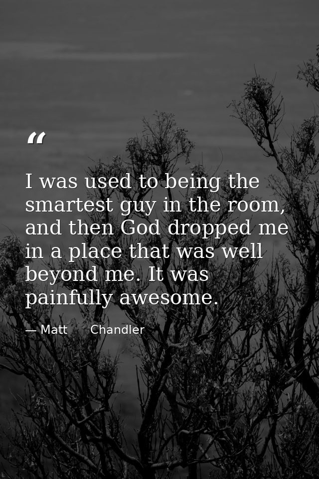 I was used to being the smartest guy in the room, and then God dropped me in a place that was well beyond me. It was pai — Matt      Chandler