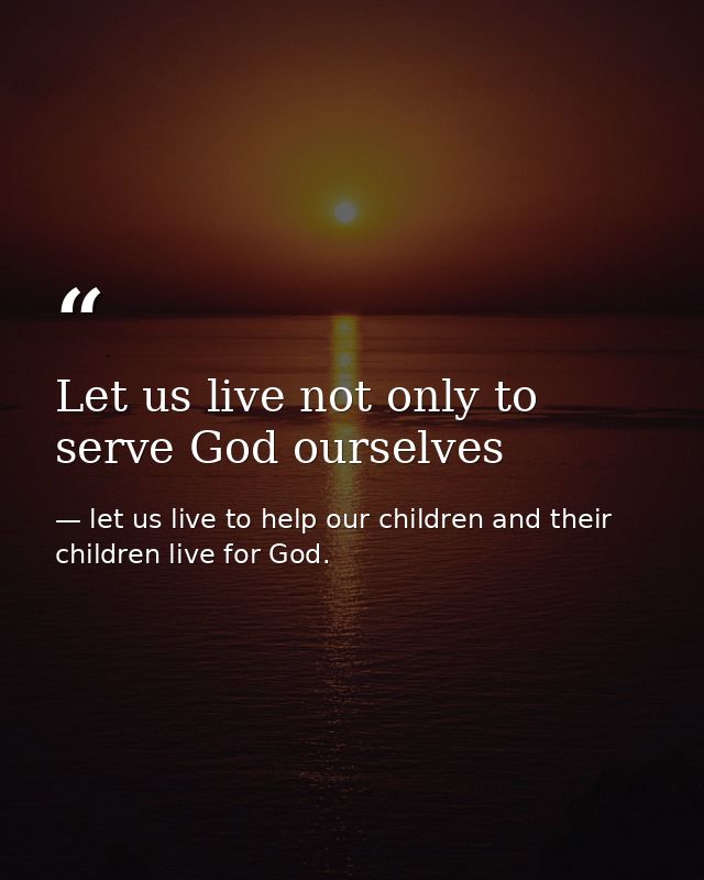 Let us live not only to serve God ourselves — let us live to help our children and their children live for God.