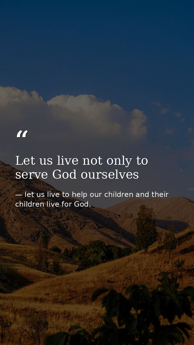 Let us live not only to serve God ourselves — let us live to help our children and their children live for God.
