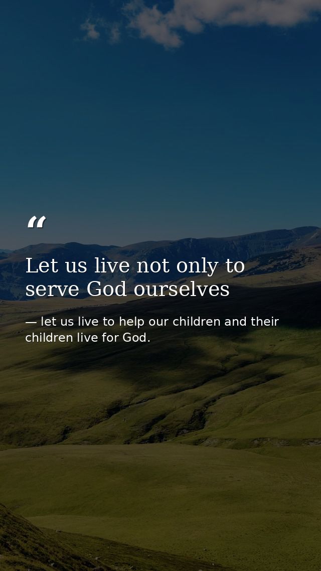 Let us live not only to serve God ourselves — let us live to help our children and their children live for God.