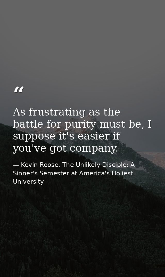 As frustrating as the battle for purity must be, I suppose it's easier if you've got company. — Kevin Roose, The Unlikely Disciple: A Sinner's Semester at America's Holiest University
