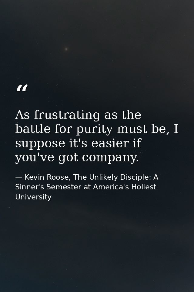As frustrating as the battle for purity must be, I suppose it's easier if you've got company. — Kevin Roose, The Unlikely Disciple: A Sinner's Semester at America's Holiest University