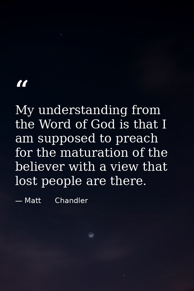 My understanding from the Word of God is that I am supposed to preach for the maturation of the believer with a view tha — Matt      Chandler