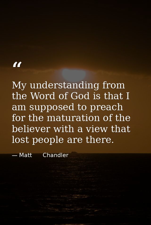 My understanding from the Word of God is that I am supposed to preach for the maturation of the believer with a view tha — Matt      Chandler