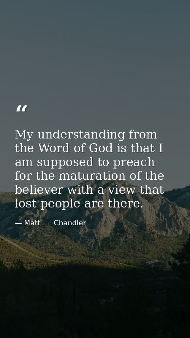 My understanding from the Word of God is that I am supposed to preach for the maturation of the believer with a view tha — Matt      Chandler