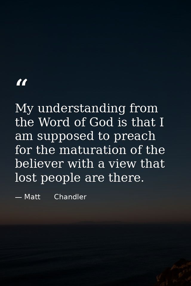 My understanding from the Word of God is that I am supposed to preach for the maturation of the believer with a view tha — Matt      Chandler
