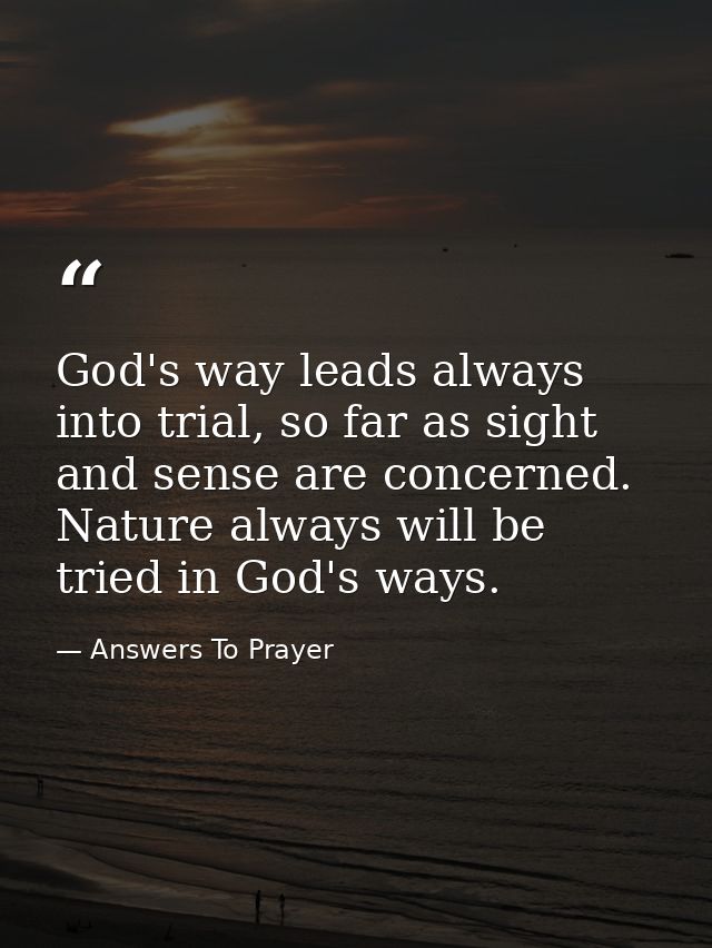 God's way leads always into trial, so far as sight and sense are concerned. Nature always will be tried in God's ways. — Answers To Prayer