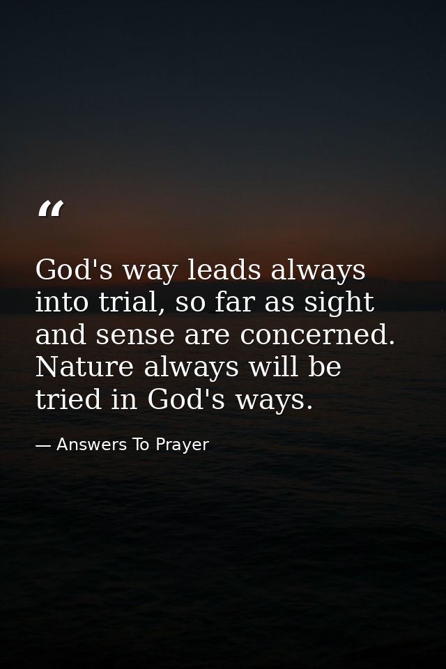 God's way leads always into trial, so far as sight and sense are concerned. Nature always will be tried in God's ways. — Answers To Prayer