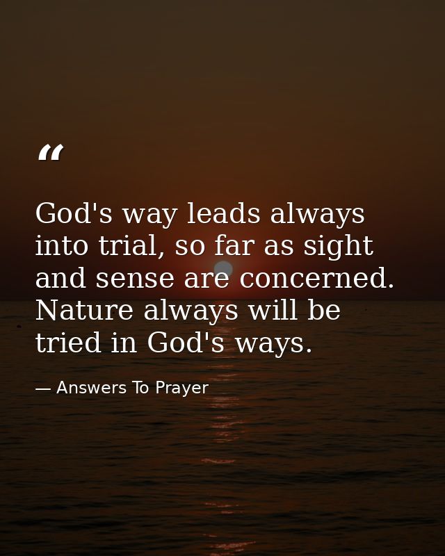 God's way leads always into trial, so far as sight and sense are concerned. Nature always will be tried in God's ways. — Answers To Prayer