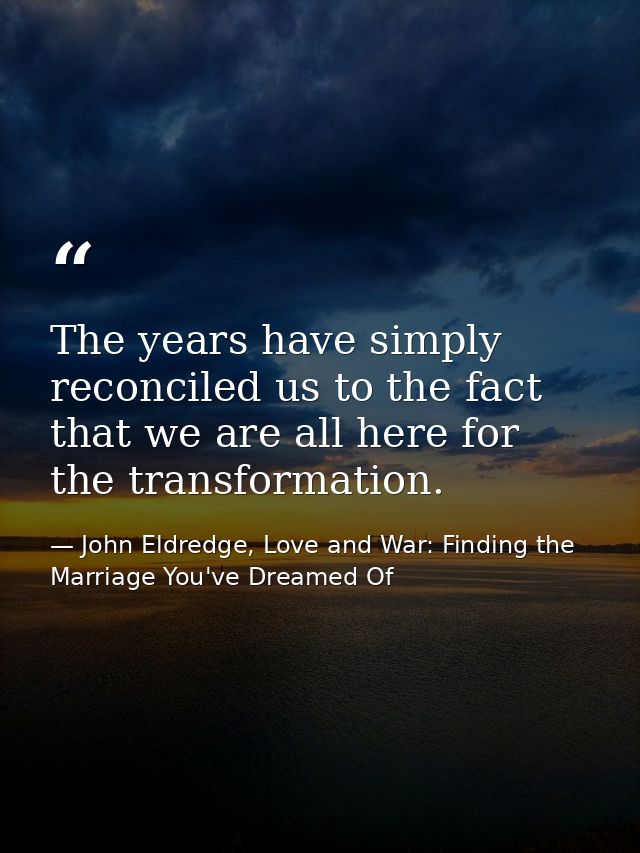The years have simply reconciled us to the fact that we are all here for the transformation. — John Eldredge, Love and War: Finding the Marriage You've Dreamed Of