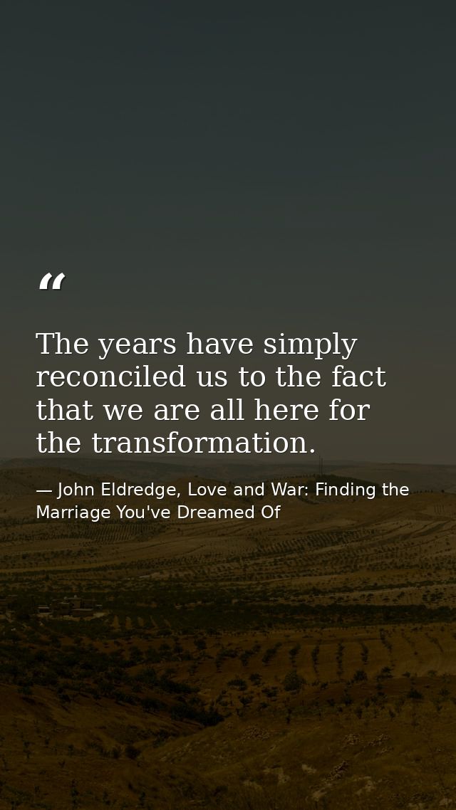 The years have simply reconciled us to the fact that we are all here for the transformation. — John Eldredge, Love and War: Finding the Marriage You've Dreamed Of