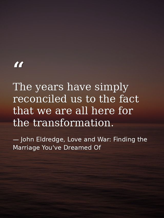 The years have simply reconciled us to the fact that we are all here for the transformation. — John Eldredge, Love and War: Finding the Marriage You've Dreamed Of