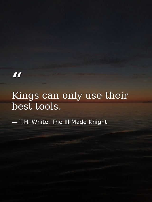 Kings can only use their best tools. — T.H. White, The Ill-Made Knight