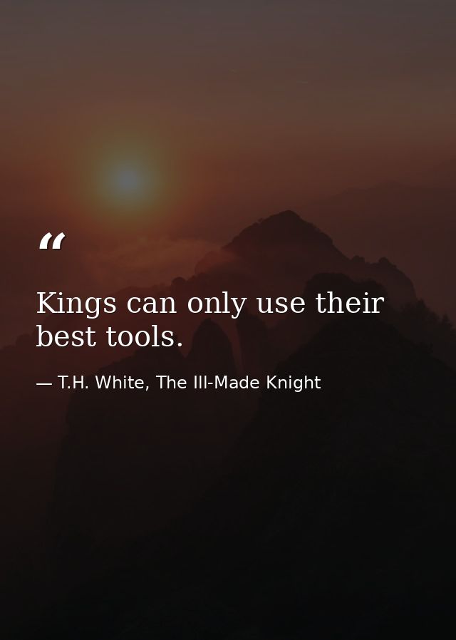 Kings can only use their best tools. — T.H. White, The Ill-Made Knight