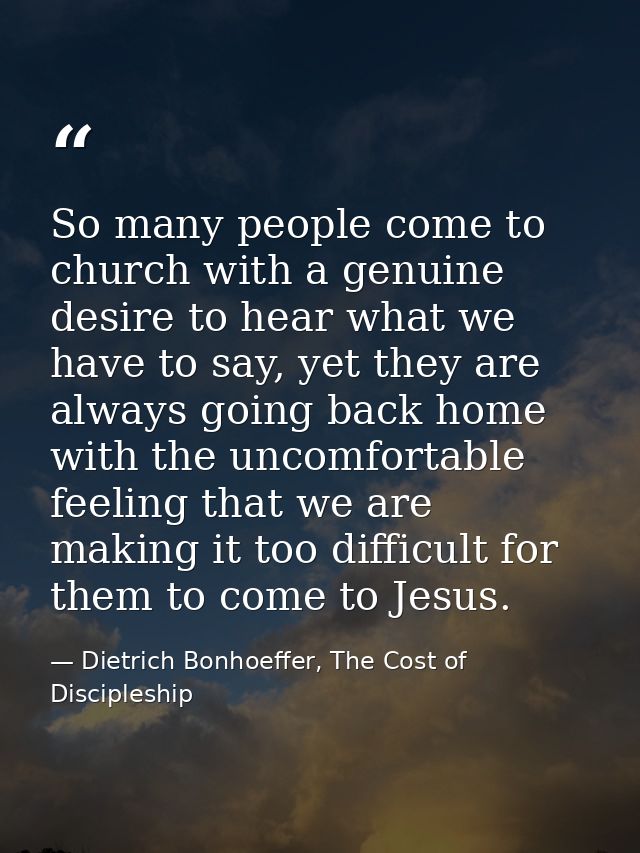 So many people come to church with a genuine desire to hear what we have to say, yet they are always going back home wit — Dietrich Bonhoeffer, The Cost of Discipleship