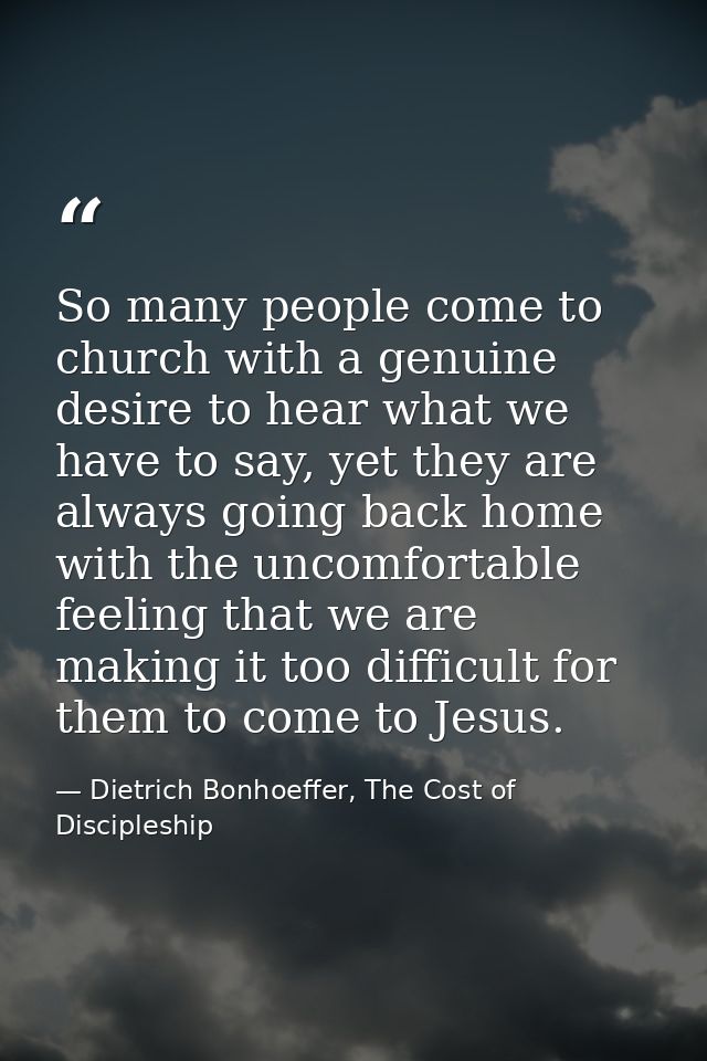 So many people come to church with a genuine desire to hear what we have to say, yet they are always going back home wit — Dietrich Bonhoeffer, The Cost of Discipleship