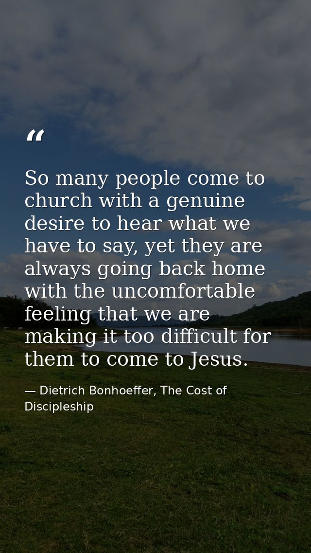 So many people come to church with a genuine desire to hear what we have to say, yet they are always going back home wit — Dietrich Bonhoeffer, The Cost of Discipleship