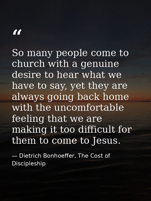 So many people come to church with a genuine desire to hear what we have to say, yet they are always going back home wit — Dietrich Bonhoeffer, The Cost of Discipleship