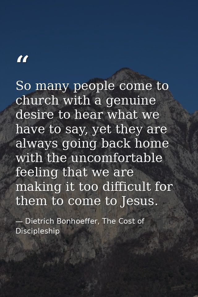 So many people come to church with a genuine desire to hear what we have to say, yet they are always going back home wit — Dietrich Bonhoeffer, The Cost of Discipleship
