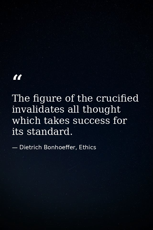 The figure of the crucified invalidates all thought which takes success for its standard. — Dietrich Bonhoeffer, Ethics