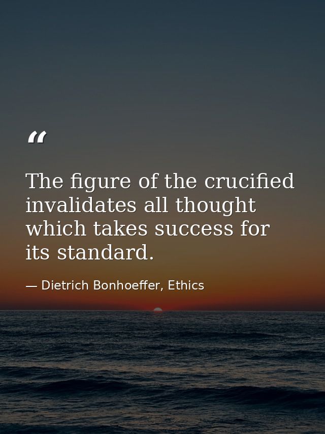 The figure of the crucified invalidates all thought which takes success for its standard. — Dietrich Bonhoeffer, Ethics