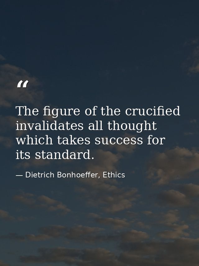 The figure of the crucified invalidates all thought which takes success for its standard. — Dietrich Bonhoeffer, Ethics